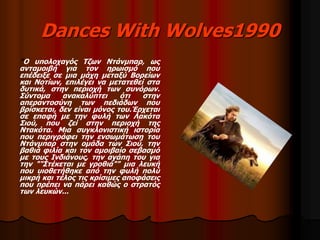 Dances With Wolves1990 
"Ο υπολοχαγός Τζων Ντάνμπαρ, ως 
ανταμοιβή για τον ηρωισμό που 
επέδειξε σε μια μάχη μεταξύ Βορείων 
και Νοτίων, επιλέγει να μετατεθεί στα 
δυτικά, στην περιοχή των συνόρων. 
Σύντομα ανακαλύπτει ότι στην 
απεραντοσύνη των πεδιάδων που 
βρίσκεται, δεν είναι μόνος του.Έρχεται 
σε επαφή με την φυλή των Λακότα 
Σιού, που ζεί στην περιοχή της 
Ντακότα. Μια συγκλονιστική ιστορία 
που περιγράφει την ενσωμάτωση του 
Ντάνμπαρ στην ομάδα των Σιού, την 
βαθιά φιλία και τον αμοιβαίο σεβασμό 
με τους Ινδιάνους, την αγάπη του για 
την ""Στέκεται με γροθιά"" μια λευκή 
που υιοθετήθηκε από την φυλή πολύ 
μικρή και τέλος τις κρίσιμες αποφάσεις 
που πρέπει να πάρει καθώς ο στρατός 
των λευκών... 
 