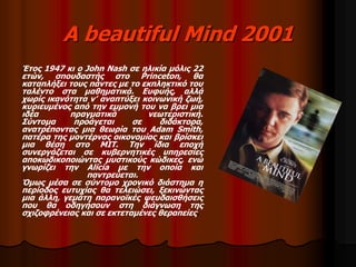 A beautiful Mind 2001 
Έτος 1947 κι ο John Nash σε ηλικία μόλις 22 
ετών, σπουδαστής στο Princeton, θα 
καταπλήξει τους πάντες με το εκπληκτικό του 
ταλέντο στα μαθηματικά. Ευφυής, αλλά 
χωρίς ικανότητα ν’ αναπτύξει κοινωνική ζωή, 
κυριευμένος από την εμμονή του να βρει μια 
ιδέα πραγματικά νεωτεριστική. 
Σύντομα προάγεται σε διδάκτορα, 
ανατρέποντας μια θεωρία του Adam Smith, 
πατέρα της μοντέρνας οικονομίας και βρίσκει 
μια θέση στο MIT. Την ίδια εποχή 
συνεργάζεται σε κυβερνητικές υπηρεσίες 
αποκωδικοποιώντας μυστικούς κώδικες, ενώ 
γνωρίζει την Alicia με την οποία και 
παντρεύεται. 
Όμως μέσα σε σύντομο χρονικό διάστημα η 
περίοδος ευτυχίας θα τελειώσει, ξεκινώντας 
μια άλλη, γεμάτη παρανοϊκές ψευδαισθήσεις 
που θα οδηγήσουν στη διάγνωση της 
σχιζοφρένειας και σε εκτεταμένες θεραπείες. 
 