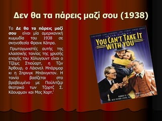 Δεν θα τα πάρεις μαζί σου (1938) 
Το Δε θα τα πάρεις μαζί 
σου είναι μία αμερικανική 
κωμωδία του 1938 σε 
σκηνοθεσία Φρανκ Κάπρα. 
Πρωταγωνιστές αυτής της 
κλασσικής ταινίας της χρυσής 
εποχής του Χόλυγουντ είναι ο 
Τζέιμς Στιούαρτ, η Τζιν 
Άρθουρ, ο Λάιονελ Μπάριμορ 
κι η Σπρινγκ Μπάινγκτον. Η 
ταινία βασίζεται στο 
βραβευμένο με Πούλιτζερ 
θεατρικό των Τζορτζ Σ. 
Κάουφμαν και Μος Χαρτ.’ 
 