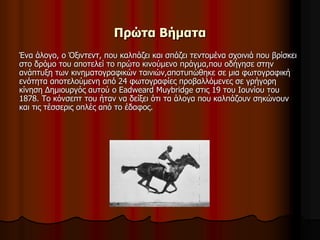 Πρώτα Βήματα 
Ένα άλογο, ο Όξιντεντ, που καλπάζει και σπάζει τεντομένα σχοινιά που βρίσκει 
στο δρόμο του αποτελεί το πρώτο κινούμενο πράγμα,που οδήγησε στην 
ανάπτυξη των κινηματογραφικών ταινιών,αποτυπώθηκε σε μια φωτογραφική 
ενότητα αποτελούμενη από 24 φωτογραφίες προβαλλόμενες σε γρήγορη 
κίνηση Δημιουργός αυτού ο Eadweard Muybridge στις 19 του Ιουνίου του 
1878. Το κόνσεπτ του ήταν να δείξει ότι τα άλογα που καλπάζουν σηκώνουν 
και τις τέσσερις οπλές από το έδαφος. 
 