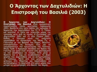 Ο Άρχοντας των Δαχτυλιδιών: Η 
Επιστροφή του Βασιλιά (2003) 
Ο Άρχοντας των Δαχτυλιδιών: Η 
Επιστροφή του Βασιλιά είναι αμερικανική 
περιπετειώδης ταινία φαντασίας παραγωγής 
2003. Βασίζεται στο τρίτο βιβλίο της τριλογίας Ο 
Άρχοντας των Δαχτυλιδιών του Τζ. Ρ. Ρ. Τόλκιν 
και αποτελεί το τρίτο και τελευταίο μέρος της 
τριλογίας μετά από τις ταινίες Η Συντροφιά του 
Δαχτυλιδιού 2001 και Οι Δύο Πύργοι 2002.. 
Καθώς ο Σάουρον κάνει την υπέρτατη 
προσπάθεια να κατακτήσει την Μέση Γη, ο 
Γκάνταλφ με τον Βασιλιά του Ρόχαν, Θέοντεν, 
επιστρατεύουν τις δυνάμεις τους για να 
υπερασπιστούν την πρωτεύουσα της Γκόντορ, 
Μίνας Τίριθ. Ο Άραγκορν διεκδικεί τον θρόνο της 
Γκόντορ και καλεί έναν στρατό από φαντάσματα 
να τον βοηθήσουν να νικήσει. Έτσι μένει ο 
Φρόντο και ο Σαμ να κουβαλήσουν το βαρύ 
φορτίο του Δαχτυλιδιού και να αντιμετωπίσουν 
το Γκόλουμ. Μετά από ένα μεγάλο ταξίδι 
φτάνουν στη Μόρντορ και προσπαθούν να 
καταστρέψουν το Δαχτυλίδι στο μόνο μέρος που 
μπορεί να καταστραφεί, στο Βουνό του Χαμού. 
 