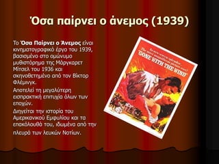 Όσα παίρνει ο άνεμος (1939) 
To Όσα Παίρνει ο Άνεμος είναι 
κινηματογραφικό έργο του 1939, 
βασισμένο στο ομώνυμο 
μυθιστόρημα της Μάργκαρετ 
Μίτσελ του 1936 και 
σκηνοθετημένο από τον Βίκτορ 
Φλέμινγκ. 
Αποτελεί τη μεγαλύτερη 
εισπρακτική επιτυχία όλων των 
εποχών. 
Διηγείται την ιστορία του 
Αμερικανικού Εμφυλίου και τα 
επακόλουθά του, ιδωμένα από την 
πλευρά των λευκών Νοτίων. 
 