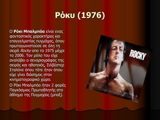 Ρόκυ (1976) 
Ο Ρόκι Μπαλμπόα είναι ενας 
φανταστικός χαρακτήρας και 
επαγγελματίας πυγμάχος, όπου 
πρωταγωνιστούσε σε όλη τη 
σειρά Rocky απο το 1975 μέχρι 
το 2006. Τον ρόλο του είχε 
αναλάβει ο σεναριογράφος της 
σειράς και ηθοποιός, Σιλβέστερ 
Σταλόνε όπου τότε ήταν όπου 
είχε γίνει διάσημος στον 
κινηματογραφικό χώρο. 
Ο Ρόκι Μπαλμπόα ήταν 2 φορές 
Παγκόσμιος Πρωταθλητής στο 
άθλημα της Πυγμαχίας (μποξ). 
 