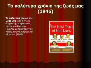 Τα καλύτερα χρόνια της ζωής μας 
(1946) 
Τα καλύτερα χρόνια της 
ζωής μας είναι ο τίτλος 
δραματικής αμερικανικής 
ταινίας του Γουίλιαμ 
Γουάιλερ με τους Φρέντρικ 
Μαρτς, Ντέινα Άντριους και 
Μίρνα Λόι (1946). 
 