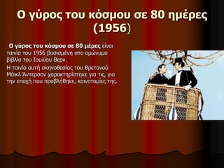 Ο γύρος του κόσμου σε 80 ημέρες 
(1956) 
Ο γύρος του κόσμου σε 80 μέρες είναι 
ταινία του 1956 βασισμένη στο ομώνυμο 
βιβλίο του Ιουλίου Βερν. 
Η ταινία αυτή σκηνοθεσίας του Βρετανού 
Μάικλ Άντερσον χαρακτηρίστηκε για τις, για 
την εποχή που προβλήθηκε, καινοτομίες της. 
 