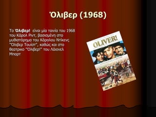 Όλιβερ (1968) 
Το Όλιβερ! είναι μία ταινία του 1968 
του Κάρολ Ριντ, βασισμένη στο 
μυθιστόρημα του Κάρολου Ντίκενς 
"Όλιβερ Τουίστ", καθώς και στο 
θεατρικο "Όλιβερ!" του Λάιονελ 
Μπαρτ 
 