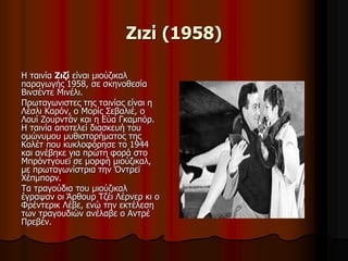 Ζιzί (1958) 
Η ταινία Ζιζί είναι μιούζικαλ 
παραγωγής 1958, σε σκηνοθεσία 
Βινσέντε Μινέλι. 
Πρωταγωνιστες της ταινίας είναι η 
Λέσλι Καρόν, ο Μορίς Σεβαλιέ, ο 
Λουί Ζουρντάν και η Εύα Γκαμπόρ. 
Η ταινία αποτελεί διασκευή του 
ομώνυμου μυθιστορήματος της 
Κολέτ που κυκλοφόρησε το 1944 
και ανέβηκε για πρώτη φορά στο 
Μπρόντγουεϊ σε μορφή μιούζικαλ, 
με πρωταγωνίστρια την Όντρεϊ 
Χέπμπορν. 
Τα τραγούδια του μιούζικαλ 
έγραψαν οι Άρθουρ Τζέι Λέρνερ κι ο 
Φρέντερικ Λέβε, ενώ την εκτέλεση 
των τραγουδιών ανέλαβε ο Αντρέ 
Πρεβέν. 
 