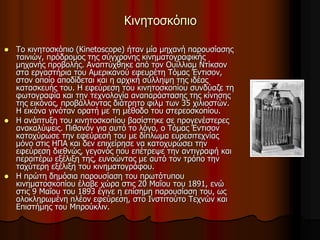 Κινητοσκόπιο 
 Το κινητοσκόπιο (Kinetoscope) ήταν μία μηχανή παρουσίασης 
ταινιών, πρόδρομος της σύγχρονης κινηματογραφικής 
μηχανής προβολής. Αναπτύχθηκε από τον Ουίλλιαμ Ντίκσον 
στα εργαστήρια του Αμερικανού εφευρέτη Τόμας Έντισον, 
στον οποίο αποδίδεται και η αρχική σύλληψη της ιδέας 
κατασκευής του. Η εφεύρεση του κινητοσκοπίου συνδύαζε τη 
φωτογραφία και την τεχνολογία αναπαράστασης της κίνησης 
της εικόνας, προβάλλοντας διάτρητο φιλμ των 35 χιλιοστών. 
Η εικόνα γινόταν ορατή με τη μέθοδο του στερεοσκοπίου. 
 Η ανάπτυξη του κινητοσκοπίου βασίστηκε σε προγενέστερες 
ανακαλύψεις. Πιθανόν για αυτό το λόγο, ο Τόμας Έντισον 
κατοχύρωσε την εφεύρεσή του με δίπλωμα ευρεσιτεχνίας 
μόνο στις ΗΠΑ και δεν επιχείρησε να κατοχυρώσει την 
εφεύρεση διεθνώς, γεγονός που επέτρεψε την αντιγραφή και 
περαιτέρω εξέλιξη της, ευνοώντας με αυτό τον τρόπο την 
ταχύτερη εξέλιξη του κινηματογράφου. 
 Η πρώτη δημόσια παρουσίαση του πρωτότυπου 
κινηματοσκοπίου έλαβε χώρα στις 20 Μαΐου του 1891, ενώ 
στις 9 Μαΐου του 1893 έγινε η επίσημη παρουσίαση του, ως 
ολοκληρωμένη πλέον εφεύρεση, στο Ινστιτούτο Τεχνών και 
Επιστήμης του Μπρούκλιν. 
 