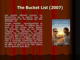 The Bucket List (2007) 
Δυο μεγάλοι ηθοποιοί ενώνουν της 
δυνατότητες και το ταλέντο τους για 
δημιουργήσουν το The Bucket List. Jack 
Nicholson και 
Morgan Freeman πρωταγωνιστούν σε 
αυτήν την κοινωνική. Η υπόθεση έχει να 
κάνει με δυο άντρες τρίτης ηλικίας, 
τον Έντουαρτ Κόουλ και τον Κάρτερ 
Τσέιμπερς που βρίσκονται στο ίδιο 
δωμάτιο του νοσοκομείου. Το μοναδικό 
κοινό που έχουν είναι ότι έχει διαγνωστεί 
και στους δύο ότι πάσχουν από ανίατο 
καρκίνο. Ο κοινός τους δρόμος θα αρχίσει 
όταν ο Έντουαρτ ανακαλύψει μια λίστα 
που έχει κάνει ο Κάρτερ με πράγματα που 
θα ήθελε να κάνει ή να δει πριν πεθάνει 
και του φαίνεται καλή ιδέα... 
 