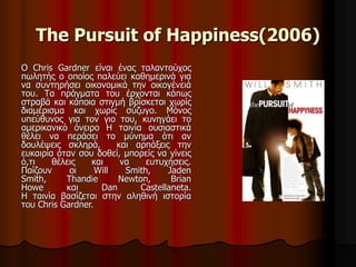 The Pursuit of Happiness(2006) 
O Chris Gardner είναι ένας ταλαντούχος 
πωλητής ο οποίος παλεύει καθημερινά για 
να συντηρήσει οικονομικά την οικογένειά 
του. Τα πράγματα του έρχονται κάπως 
στραβά και κάποια στιγμή βρίσκεται χωρίς 
διαμέρισμα και χωρίς σύζυγο. Μόνος 
υπεύθυνος για τον γιο του, κυνηγάει το 
αμερικανικό όνειρο Η ταινία ουσιαστικά 
θέλει να περάσει το μύνημα ότι αν 
δουλέψεις σκληρά, και αρπάξεις την 
ευκαιρία όταν σου δοθεί, μπορείς να γίνεις 
ό,τι θέλεις και να ευτυχήσεις. 
Παίζουν οι Will Smith, Jaden 
Smith, Thandie Newton, Brian 
Howe και Dan Castellaneta. 
Η ταινία βασίζεται στην αληθινή ιστορία 
του Chris Gardner. 
 