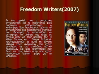 Freedom Writers(2007) 
Σε ένα σχολείο που η ρατσιστική 
αντιμετώπιση και τα περιστατικά βίας 
αποτελούν καθημερινότητα, η 
καθηγήτρια Έριν Γκρούγουελ, έχοντας να 
αντιμετωπίσει ένα εκπαιδευτικό σύστημα 
που αδιαφορεί, θα προσπαθήσει να 
μετατρέψει το μάθημα της τάξης σε 
ζήτημα ζωής για τους μαθητές της. H 
Χίλαρι Σουάνκ και ο Πάτρικ Ντέμπσεϊ, 
πρωταγωνιστούν σε αυτή τη δυνατή 
ιστορία νέων ανθρώπων που έχουν 
μεγαλώσει σε ένα επικίνδυνο αστικό 
περιβάλλον και μιας καθηγήτριας που 
θέλει να τους δώσει αυτό που έχουν 
περισσότερο ανάγκη: χώρο για να 
μιλήσουν. 
 