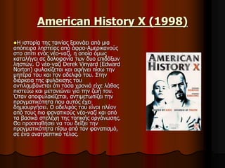 American History X (1998) 
Η ιστορία της ταινίας ξεκινάει από μια 
απόπειρα ληστείας από άφρο-Αμερικανούς 
στο σπίτι ενός νέο-ναζί, η οποία όμως 
καταλήγει σε δολοφονία των δυο επιδόξων 
ληστών. Ο νέο-ναζί Derek Vinyard (Edward 
Norton) φυλακίζεται και αφήνει πίσω την 
μητέρα του και τον αδελφό του. Στην 
διάρκεια της φυλάκισης του 
αντιλαμβάνεται ότι τόσα χρονιά είχε λάθος 
πιστεύω και μετανιώνει για την ζωή του. 
Όταν αποφυλακίζεται, αντιμετωπίζει την 
πραγματικότητα που αυτός έχει 
δημιουργήσει. Ο αδελφός του είναι πλέον 
από τους πιο φανατικούς νέο-ναζί και από 
τα βασικά στελέχη της τοπικής οργάνωσης. 
Θα προσπαθήσει να του δείξει την 
πραγματικότητα πίσω από τον φανατισμό, 
σε ένα ανατρεπτικό τέλος. 
 