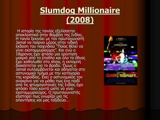 Slumdog Millionaire 
(2008) 
Η ιστορία της ταινίας εξελίσσεται 
αποκλειστικά στην Βομβάη της Ινδίας. 
Η ταινία ξεκινάει με τον πρωταγωνιστή 
Jamal να παίρνει μέρος στην ινδική 
έκδοση του παιχνιδιού “Ποιος θέλει να 
γίνει εκατομμυριούχος”. Και ενώ ο 
18χρονος έχει φτάσει μια ερώτηση 
μακριά από το έπαθλο και όλο το έθνος 
έχει καθηλωθεί στο show, η εκπομπή 
διακόπτεται για το βραδύ. Όμως o 
Jamal συλλαμβάνεται και οδηγείται στο 
αστυνομικό τμήμα με την κατηγορία 
της κοροϊδίας. Εκεί ο αστυνομικός τον 
ανακρίνει για να μάθει πως ένα παιδί 
από τις φτωχογειτονιές της Ινδίας έχει 
φτάσει τόσο κοντά ώστε να γίνει 
εκατομμυριούχος. Ο πρωταγωνιστής 
εξιστορεί πως γνωρίζει μια τις 
απαντήσεις και μας ταξιδεύει… 
 