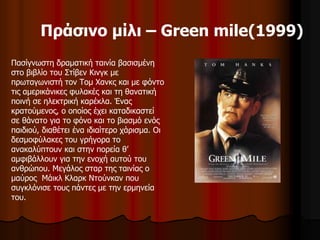 Πράσινο μίλι – Green mile(1999) 
Πασίγνωστη δραματική ταινία βασισμένη 
στο βιβλίο του Στίβεν Κινγκ με 
πρωταγωνιστή τον Τομ Χανκς και με φόντο 
τις αμερικάνικες φυλακές και τη θανατική 
ποινή σε ηλεκτρική καρέκλα. Ένας 
κρατούμενος, ο οποίος έχει καταδικαστεί 
σε θάνατο για το φόνο και το βιασμό ενός 
παιδιού, διαθέτει ένα ιδιαίτερο χάρισμα. Οι 
δεσμοφύλακες του γρήγορα το 
ανακαλύπτουν και στην πορεία θ’ 
αμφιβάλλουν για την ενοχή αυτού του 
ανθρώπου. Μεγάλος σταρ της ταινίας ο 
μαύρος Μάικλ Κλαρκ Ντούνκαν που 
συγκλόνισε τους πάντες με την ερμηνεία 
του. 
 
