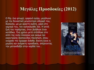 Μεγάλες Προσδοκίες (2012) 
Ο Pip. ένα φτωχό, ορφανό αγόρι, μεγάλωνε 
με την δυναστική μεγαλύτερη αδερφή του, 
δύσκολα, μα με αρκετή αγάπη, χάρη στο 
γαμπρό του, τον καλοκάγαθο Joe. Η απλή 
ζωή του ταράχτηκε, όταν βοήθησε έναν 
κατάδικο. Ένα χρόνο μετά στάλθηκε στο 
σπίτι της πολύ πλούσιας και ακόμα πιο 
εκκεντρικής δεσποινίδας Havisham, όπου 
γνώρισε την όμορφη Estella. Εκείνη έγινε η 
μεγάλη και ανέφικτη προσδοκία, σπέρνοντας 
την ματαιοδοξία στην καρδιά του… 
 