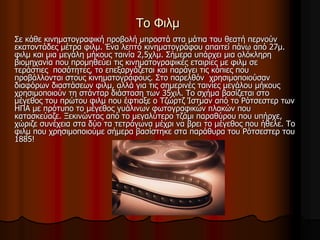 Το Φιλμ 
Σε κάθε κινηματογραφική προβολή μπροστά στα μάτια του θεατή περνούν 
εκατοντάδες μέτρα φιλμ. Ένα λεπτό κινηματογράφου απαιτεί πάνω από 27μ. 
φιλμ και μια μεγάλη μήκους ταινία 2,5χλμ. Σήμερα υπάρχει μια ολόκληρη 
βιομηχανία που προμηθεύει τις κινηματογραφικές εταιρίες με φιλμ σε 
τεράστιες ποσότητες, το επεξαργάζεται και παράγει τις κόπιες που 
προβάλλονται στους κινηματογράφους. Στο παρελθόν χρησιμοποιούσαν 
διαφόρων διαστάσεων φιλμ, αλλά για τις σημερινές ταινίες μεγάλου μήκους 
χρησιμοποιούν τη στάνταρ διάσταση των 35χιλ. Το σχήμα βασίζεται στο 
μέγεθος του πρώτου φιλμ που έφτιαξε ο Τζώρτζ Ίστμαν από το Ρότσεστερ των 
ΗΠΑ με πρότυπο το μέγεθος γυάλινων φωτογραφικών πλακών που 
κατασκεύαζε. Ξεκινώντας από το μεγαλύτερο τζάμι παραθύρου που υπήρχε, 
χώριζε συνέχεια στα δύο τα τετράγωνα μέχρι να βρει το μέγεθος που ήθελε. Το 
φιλμ που χρησιμοποιούμε σήμερα βασίστηκε στα παράθυρα του Ρότσεστερ του 
1885! 
 