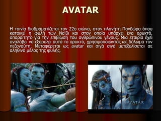 AVATAR 
Η ταινία διαδραματίζεται τον 22ο αιώνα, στον πλανήτη Πανδώρα όπου 
κατοικεί η φυλή των Να'βι και στον οποίο υπάρχει ένα ορυκτό, 
απαραίτητο για την επιβίωση του ανθρώπινου γένους. Μια εταιρία έχει 
αναλάβει να εξορύξει αυτό το ορυκτό, χρησιμοποιώντας ως δόλωμα τον 
πεζοναύτη. Μεταφέρεται ως avatar και σιγά σιγά μετεξελίσεται σε 
αληθινό μέλος της φυλής. 
 