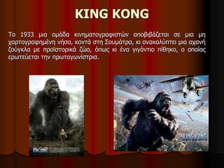 KING KONG 
Το 1933 μια ομάδα κινηματογραφιστών αποβιβάζεται σε μια μη 
χαρτογραφημένη νήσο, κοντά στη Σουμάτρα, κι ανακαλύπτει μια αχανή 
ζούγκλα με προϊστορικά ζώα, όπως κι ένα γιγάντιο πίθηκο, ο οποίος 
ερωτεύεται την πρωταγωνίστρια. 
 