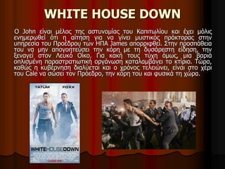 WHITE HOUSE DOWN 
Ο John είναι μέλος της αστυνομίας του Καπιτωλίου και έχει μόλις 
ενημερωθεί ότι η αίτηση για να γίνει μυστικός πράκτορας στην 
υπηρεσία του Προέδρου των ΗΠΑ James απορριφθεί. Στην προσπάθεια 
του να μην απογοητεύσει την κόρη με τη δυσάρεστη είδηση, την 
ξεναγεί στον Λευκό Οίκο. Για κακή τους τύχη όμως, μια βαριά 
οπλισμένη παραστρατιωτική οργάνωση καταλαμβάνει το κτίριο. Τώρα, 
καθώς η κυβέρνηση διαλύεται και ο χρόνος τελειώνει, είναι στο χέρι 
του Cale να σώσει τον Πρόεδρο, την κόρη του και φυσικά τη χώρα. 
 