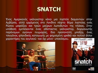 SNATCH 
Ένας Αμερικανός γκάνγκστερ κάνει μια ληστεία διαμαντιών στην 
Αμβέρσα, αλλά ερχόμενος στο Λονδίνο πέφτει θύμα ληστείας ενός 
Ρώσου μαφιόζου και τριών μαύρων λωποδυτών της πλάκας. Στην 
υπόθεση εμπλέκονται ένας αδίστακτος γκάνγκστερ, διοργανωτής 
παράνομων αγώνων πυγμαχίας, δύο προπονητές μποξέρ, ένας 
τσιγγάνος ιρλανδικής καταγωγής με φημισμένη γροθιά και πολλοί άλλοι 
χαρακτήρες του αγγλικού -και όχι μόνο- υποκόσμου. 
 