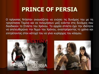 PRINCE OF PERSIA 
Ο πρίγκιπας Ντάσταν αναγκάζεται να ενώσει τις δυνάμεις του με τη 
πριγκίπισσα Ταμίνα και να πολεμήσουν μαζί ενάντια στις δυνάμεις που 
διεκδικούν το Στιλέτο του Χρόνου. Το αρχαίο στιλέτο έχει την ιδιότητα 
να απελευθερώνει την Άμμο του Χρόνου, αναστρέφοντας το χρόνο και 
επιτρέποντας στον κάτοχό του να γίνει κυρίαρχος του κόσμου. 
 