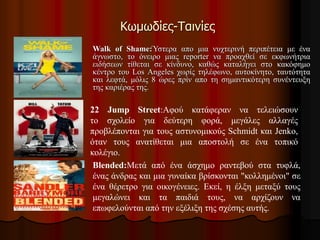 Κωμωδίες-Ταινίες 
Walk of Shame:Ύστερα απο μια νυχτερινή περιπέτεια με ένα 
άγνωστο, το όνειρο μιας reporter να προαχθεί σε εκφωνήτρια 
ειδήσεων τίθεται σε κίνδυνο, καθώς καταλήγει στο κακόφημο 
κέντρο του Los Angeles χωρίς τηλέφωνο, αυτοκίνητο, ταυτότητα 
και λεφτά, μόλις 8 ώρες πρίν απο τη σημαντικότερη συνέντευξη 
της καριέρας της. 
22 Jump Street:Αφού κατάφεραν να τελειώσουν 
το σχολείο για δεύτερη φορά, μεγάλες αλλαγές 
προβλέπονται για τους αστυνομικούς Schmidt και Jenko, 
όταν τους ανατίθεται μια αποστολή σε ένα τοπικό 
κολέγιο. 
Blended:Μετά από ένα άσχημο ραντεβού στα τυφλά, 
ένας άνδρας και μια γυναίκα βρίσκονται "κολλημένοι" σε 
ένα θέρετρο για οικογένειες. Εκεί, η έλξη μεταξύ τους 
μεγαλώνει και τα παιδιά τους, να αρχίζουν να 
επωφελούνται από την εξέλιξη της σχέσης αυτής. 
 