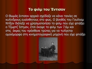 Το φιλμ του Έντισον 
Ο Θωμάς έντισον αρχικά σχεδίαζε να κάνει ταινίες σε 
κυλίνδρους ευαίσθητους στο φως. Ο βοηθός του Γουίλιαμ 
Ντίξον διάλεξε να χρησιμοποιήσει το φιλμ που είχε φτιάξει 
ο Τζωρτζ Ίστμαν, έτσι έκοψε το φιλμ των 7.6μ και 
στις άκρες του πρόσθεσε τρύπες για να τυλίγεται 
ομοιόμορφα στη κινηματογραφική μηχανή που είχε φτιάξει 
 