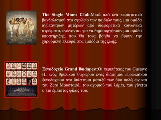 The Single Moms Club:Μετά από ένα περιστατικό 
βανδαλισμού στο σχολείο των παιδιών τους, μια ομάδα 
ανύπαντρων μητέρων από διαφορετικά κοινωνικά 
στρώματα, ενώνονται για να δημιουργήσουν μια ομάδα 
υποστήριξης, που θα τους βοηθά να βρουν την 
χαρούμενη πλευρά στα εμπόδια της ζωής. 
Ξενοδοχείο Grand Budapest:Οι περιπέτειες του Gustave 
H, ενός θρυλικού θυρωρού ενός διάσημου ευρωπαϊκού 
ξενοδοχείου στο διάστημα μεταξύ των δύο πολέμων και 
του Zero Μουσταφά, του αγοριού του λόμπι, που γίνεται 
ο πιο έμπιστος φίλος του. 
 