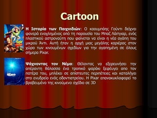 Cartoon 
Η Ιστορία των Παιχνιδιών: Ο καουμπόης Γούντι δείχνει 
φανερά ενοχλημένος από τη παρουσία του Μπαζ Λάιτγιαρ, ενός 
πλαστικού αστροναύτη που φαίνεται να είναι η νέα αγάπη του 
μικρού Άντι. Αυτή ήταν η αρχή μιας μεγάλης καριέρας στον 
χώρο των κινουμένων σχεδίων για την αγαπημένη σε όλους 
σήμερα Pixar. 
Ψάχνοντας τον Νέμο: Θέλοντας να εξερευνήσει την 
απέραντη θάλασσα ένα τροπικό ψαράκι ξεφέυγει απο τον 
πατέρα του, μπλέκει σε απίστευτες περιπέτειες και καταλήγει 
στο ενυδρείο ενός οδοντιατρείου. Η Pixar επανακυκλοφορεί το 
βραβευμένο της κινούμενο σχέδιο σε 3D 
 