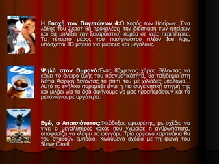 Η Εποχή των Παγετώνων 4:O Χορός των Ηπείρων: Ένα 
λάθος του Σκρατ θα προκαλέσει την διάσπαση των ηπείρων 
και θα μπλέξει την ξεκαρδιστική παρέα σε νέες περιπέτειες. 
Το τέταρτο μέρος του πασίγνωστου πλέον Ice Age, 
υπόσχεται 3D μαγεία για μικρούς και μεγάλους. 
Ψηλά στον Ουρανό:Ένας 80χρονος χήρος θέλοντας να 
κάνει το όνειρο ζωής του πραγματικότητα, θα ταξιδέψει στη 
Νότια Αφρική δένοντας το σπίτι του με χιλιάδες μπαλόνια… 
Αυτό το ενήλικο παραμύθι είναι η πιο συγκινητική στιγμή της 
και μιλάει για τα όσα αφήνουμε να μας προσπεράσουν και το 
μετανιώνουμε αργότερα. 
Εγώ, ο Απαισιότατος:Φιλόδοξος εφευρέτης, με σχέδιο να 
γίνει ο μεγαλύτερος κακός που γνώρισε η ανθρωπότητα, 
αποφασίζει να κλέψει το φεγγάρι. Τρία ορφανά κοριτσάκια θα 
του σταθούν εμπόδιο. Κινούμενο σχέδιο με τη φωνή του 
Steve Carell. 
 