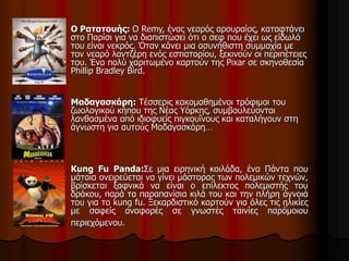 Ο Ρατατουής: Ο Remy, ένας νεαρός αρουραίος, καταφτάνει 
στο Παρίσι για να διαπιστώσει ότι ο σεφ που έχει ως είδωλό 
του είναι νεκρός. Όταν κάνει μια ασυνήθιστη συμμαχία με 
τον νεαρό λαντζέρη ενός εστιατορίου, ξεκινούν οι περιπέτειες 
του. Ένα πολύ χαριτωμένο καρτούν της Pixar σε σκηνοθεσία 
Phillip Bradley Bird. 
Μαδαγασκάρη: Τέσσερις κακομαθημένοι τρόφιμοι του 
ζωολογικού κήπου της Νέας Υόρκης, συμβουλεύονται 
λανθασμένα από ιδιοφυείς πιγκουΐνους και καταλήγουν στη 
άγνωστη για αυτούς Μαδαγασκάρη… 
Kung Fu Panda:Σε μια ειρηνική κοιλάδα, ένα Πάντα που 
μάταια ονειρεύεται να γίνει μάστορας των πολεμικών τεχνών, 
βρίσκεται ξαφνικά να είναι ο επίλεκτος πολεμιστής του 
δράκου, παρά τα παραπανίσια κιλά του και την πλήρη άγνοιά 
του για το kung fu. Ξεκαρδιστικό καρτούν για όλες τις ηλικίες 
με σαφείς αναφορές σε γνωστές ταινίες παρόμοιου 
περιεχόμενου. 
 