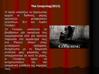 The Conjuring(2013) 
Η ταινία «σκαλίζει» το προσωπικό 
αρχείο οι διεθνούς φήμης 
ερευνητών μεταφυσικών 
γεγονότων, Εντ και Λορέιν 
Γουόρεν. 
Οι Γουόρεν, καλούνται να 
βοηθήσουν μία οικογένεια που 
τρομοκρατείται από μία σκοτεινή 
παρουσία στο αγρόκτημά τους 
στο Ρόουντ Αϊλαντ όπου 
μετακόμισαν πρόσφατα. 
Αντιμέτωποι με τη δαιμονική 
οντότητα μιας μάγισσας που 
απαγχονίστηκε σε αυτό το μέρος, 
οι Γουόρενς έχουν να 
αντιμετωπίσουν την πιο 
τρομακτική υπόθεση της καριέρας 
τους. 
 