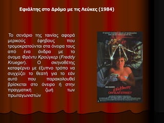 Εφιάλτης στο Δρόμο με τις Λεύκες (1984) 
Το σενάριο της ταινίας αφορά 
μερικούς έφηβους που 
τρομοκρατούνται στα όνειρα τους 
από ένα άνδρα με το 
όνομα Φρέντυ Κρούγκερ (Freddy 
Krueger). Ο σκηνοθέτης 
καταφέρνει με έξυπνο τρόπο να 
συγχύζει το θεατή για το εάν 
αυτό που παρακολουθεί 
βρίσκεται στο όνειρο ή στην 
πραγματική ζωή των 
πρωταγωνιστών 
 