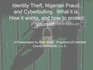 Identity Theft, Nigerian Fraud,
and Cyberbulling. What it is,
How it works, and how to protect
yourself:
A Presentation by Matt Smith. President of Litchfield
County Computer, L.L.C.
 