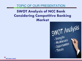 NCC Bank Limited
TOPIC OF OUR PRESENTATION
SWOT Analysis of NCC Bank
Considering Competitive Banking
Market
 