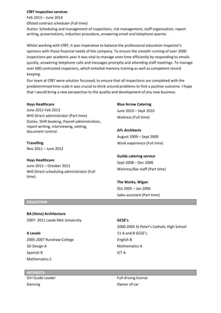 CfBT Inspection services
Feb 2013 – June 2014
Ofsted contract scheduler (Full time)
Duties: Scheduling and management of inspections, risk management, staff organisation, report
writing, presentations, induction procedure, answering email and telephone queries
Whilst working with CfBT, it was imperative to balance the professional education inspector’s
opinions with those financial needs of the company. To ensure the smooth running of over 2000
inspections per academic year it was vital to manage ones time efficiently by responding to emails
quickly, answering telephone calls and messages promptly and attending staff meetings. To manage
over 600 contracted inspectors, which entailed memory training as well as competent record
keeping.
Our team at CfBT were solution focussed; to ensure that all inspections are completed with the
predetermined time scale it was crucial to think around problems to find a positive outcome. I hope
that I would bring a new perspective to the quality and development of any new business.
Hays Healthcare
June 2012-Feb 2013
NHS Direct administrator (Part time)
Duties: Shift booking, Payroll administration,
report writing, interviewing, vetting,
document control.
Travelling
Nov 2011 – June 2012
Hays Healthcare
June 2011 – October 2011
NHS Direct scheduling administrator (Full
time)
Blue Arrow Catering
June 2010 – Sept 2010
Waitress (Full time)
AFL Architects
August 2009 – Sept 2009
Work experience (Full time)
Guilds catering service
Sept 2008 – Dec 2008
Waitress/Bar staff (Part time)
The Works, Wigan
Oct 2005 – Jan 2006
Sales assistant (Part time)
BA (Hons) Architecture
2007- 2011 Leeds Met University
A Levels
2005-2007 Runshaw College
3D Design A
Spanish B
Mathematics C
GCSE’s
2000-2005 St.Peter’s Catholic High School
11 A and B GCSE’s
English B
Mathematics A
ICT A
Girl Guide Leader
Dancing
Full driving license
Owner of car
EDUCATION
INTERESTS
 