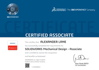 CERTIFICATECERTIFIED ASSOCIATE
Gian Paolo BASSI
CEO SOLIDWORKS
This certifies that	
has successfully completed the requirements for
and is entitled to receive the recognition
and benefits so bestowed
AWARDED on	
ASSOCIATE
April 13 2015
ALEXANDER LANE
SOLIDWORKS Mechanical Design - Associate
C-ZYSZKMQFV2
Academic exam at Clemson University
Powered by TCPDF (www.tcpdf.org)
 