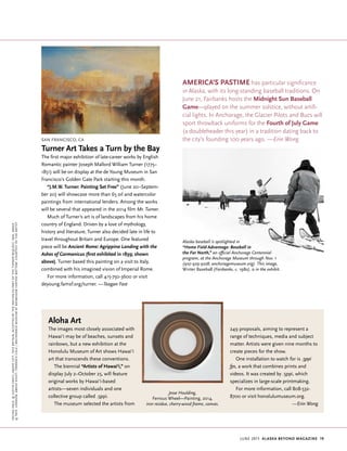 june 2015 Alaska beyond Magazine 19
facingpage,©justinfantl;Aboveleft,TateBritain,acceptedbythenationaspartoftheTurnerBequest,1856,Image
©Tate,London;Aboveright,TerrenceCole/AnchorageMuseumatRasmusonCenter;Bottom,Courtesyoftheartist
San Francisco, CA
Turner Art Takes a Turn by the Bay
The first major exhibition of late-career works by English
Romantic painter Joseph Mallord William Turner (1775–
1851) will be on display at the de Young Museum in San
Francisco’s Golden Gate Park starting this month.
“J.M.W. Turner: Painting Set Free” (June 20–Septem-
ber 20) will showcase more than 65 oil and watercolor
paintings from international lenders. Among the works
will be several that appeared in the 2014 film Mr. Turner.
Much of Turner’s art is of landscapes from his home
country of England. Driven by a love of mythology,
history and literature, Turner also decided late in life to
travel throughout Britain and Europe. One featured
piece will be Ancient Rome: Agrippina Landing with the
Ashes of Germanicus (first exhibited in 1839; shown
above). Turner based this painting on a visit to Italy,
combined with his imagined vision of Imperial Rome.
For more information, call 415-750-3600 or visit
deyoung.famsf.org/turner. —Teagan Fast
Aloha Art
The images most closely associated with
Hawai‘i may be of beaches, sunsets and
rainbows, but a new exhibition at the
Honolulu Museum of Art shows Hawai‘i
art that transcends these conventions.
The biennial “Artists of Hawai‘i,” on
display July 2–October 25, will feature
original works by Hawai‘i-based
artists—seven individuals and one
collective group called .5ppi.
The museum selected the artists from
America’s Pastime has particular significance
in Alaska, with its long-standing baseball traditions. On
June 21, Fairbanks hosts the Midnight Sun Baseball
Game—played on the summer solstice, without artifi-
cial lights. In Anchorage, the Glacier Pilots and Bucs will
sport throwback uniforms for the Fourth of July Game
(a doubleheader this year) in a tradition dating back to
the city’s founding 100 years ago. —Erin Wong
Alaska baseball is spotlighted in
“Home Field Advantage: Baseball in
the Far North,” an official Anchorage Centennial
program, at the Anchorage Museum through Nov. 1
(907-929-9228; anchoragemuseum.org). This image,
Winter Baseball (Fairbanks, c. 198o), is in the exhibit.
Jesse Houlding,
Ferrous Wheel—Painting, 2014,
iron residue, cherry-wood frame, canvas.
249 proposals, aiming to represent a
range of techniques, media and subject
matter. Artists were given nine months to
create pieces for the show.
One installation to watch for is .5ppi
fps, a work that combines prints and
videos. It was created by .5ppi, which
specializes in large-scale printmaking.
For more information, call 808-532-
8700 or visit honolulumuseum.org.
			 —Erin Wong
 