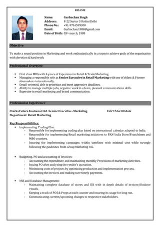 RESUME
Objective
To make a sound position in Marketing and work enthusiastically in a team to achieve goals of the organization
with devotion & hard work
Professional Overview
 First class MBA with 4 years of Experience in Retail & Trade Marketing.
 Managing a responsible role as SeniorExecutiveinRetail Marketing withone of oldest & Pioneer
shoemakers internationally.
 Detail-oriented, able to prioritize and meet aggressive deadlines.
 Ability to manage multiple jobs, organize workin a team, pleasant communications skills.
 Expertise in retail marketing and brand communication.
Professional Experience
ClarksFutureFootwearLtd -SeniorExecutive-Marketing Feb’15 to till date
Department: Retail Marketing
Key Responsibilities:
 Implementing Trading Plan:
- Responsible for implementing trading plan based on international calendar adapted to India.
- Responsible for implementing Retail marketing initiatives to PAN India Store/Franchisees and
MBO counters.
- Insuring the implementing campaigns within timelines with minimal cost while strongly
following the guidelines from Group Marketing-UK.
 Budgeting, PO and accounting of Invoices:
- Accounting the expenditure and maintaining monthly Provisions of marketing Activities.
- Issuing PO after analyzing the vendor’s quotation.
- Minimizing costs of projects by optimizing production and implementation process.
- Accounting the invoices and making sure timely payments.
 MIS and Database Management:
- Maintaining complete database of stores and SIS with in depth details of in-store/Outdoor
visuals.
- Keeping a track of POS & Props at each counter and insuring its usage for long run.
- Communicating current/upcoming changes to respective stakeholders.
Name: Gurbachan Singh
Address: F-22 Sector 3 Rohini Delhi
PhoneNo.: +91-9716599300
Email: Gurbachan.1988@gmail.com
Date ofBirth: 05th march, 1988
 