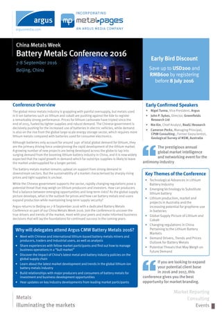 China Metals Week
Battery Metals Conference 2016
7-8 September 2016
Beijing, China
Conference Overview
The global minor metals industry is grappling with painful oversupply, but metals used
in li-ion batteries such as lithium and cobalt are pushing against the tide to register
a remarkably strong performance. Prices for lithium carbonate have tripled since the
end of 2015, fueled by tighter supplies and robust demand. The Chinese government is
decisively pushing for the increased use of batteries in electric vehicles, while demand
is also on the rise from the global large-scale energy storage sector, which requires more
lithium metals compared with batteries used for consumer electronics.
Although batteries only account for around 31pc of total global demand for lithium, they
are the primary driving force underpinning the rapid development of the lithium market.
A growing number of new projects are being developed across the globe to tap into
surging demand from the booming lithium battery industry in China, and it is now widely
expected that the rapid growth in demand-which far outstrips supplies-is likely to leave
the market undersupplied for a longer period.
The battery metals market remains upbeat on support from strong demand in
downstream sectors. But the sustainability of a market characterised by sharply rising
prices and tight supplies is unclear.
While the Chinese government supports the sector, rapidly changing regulations pose a
potential threat that may weigh on lithium producers and investors. How can producers
find a balance between emerging opportunities and long-term risks? As the global supply
picture develops, what is the outlook for prices and how can battery metals end-users
expand production while maintaining long-term supply security?
Argus returns to Beijing on 7-8 September 2016 with a dedicated Battery Metals
Conference as part of our China Metals Week 2016. Join the conference to uncover the
true drivers and trends of the market, meet with your peers and make informed business
decisions that will lay the foundations for continued success in the coming years.
Metals
illuminating the markets
Market Reporting
Consulting
Events
Early Bird Discount
Save up to USD200 and
RMB600 by registering
before 8 July 2016
Early Confirmed Speakers
•	 Nigel Tunna, Vice President, Argus
•	 John P. Sykes, Director, Greenfields
Research Ltd
•	 Nie Xin, Chief Analyst, RealLi Research
•	 Cameron Perks, Managing Principal,
CPIM Consulting ; Former Geoscientist,
Geological Survey of NSW, Australia
Why will delegates attend Argus CMW Battery Metals 2016?
•	 Meet with Chinese and international lithium-based battery metals miners and
producers, traders and industrial users, as well as analysts
•	 Share experiences with fellow market participants and find out how to manage
business operations in a “bull market”
•	 Discover the impact of China’s latest metal and battery industry policies on the
global supply chain
•	 Learn about the latest market development and trends in the global lithium-ion
battery metals industry
•	 Build relationships with major producers and consumers of battery metals for
investment and business development opportunities
•	 Hear updates on key industry developments from leading market participants
The prestigious annual
global market intelligence
and networking event for the
antimony industry
If you are looking to expand
your potential client base
in 2016 and 2017, this
conference gives you the best
opportunity for market branding.
Key Themes of the Conference
▸	 Technological Advances in Lithium
Battery Industry
▸	 Emerging technology to Substitute
lithium battery
▸	 Lithium production, market and
projects in Australia and the
increasing potential for graphene use
in batteries
▸	 Global Supply Picture of Lithium and
Cobalt
▸	 Changing regulations in China
Pertaining to the Lithium Battery
Markets
▸	 Demand Drivers, Trends and Prices
Outlook for Battery Metals
▸	 Potential Threats that May Weigh on
Future Demand
 
