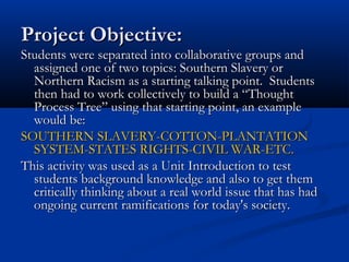 Project Objective:Project Objective:
Students were separated into collaborative groups andStudents were separated into collaborative groups and
assigned one of two topics: Southern Slavery orassigned one of two topics: Southern Slavery or
Northern Racism as a starting talking point. StudentsNorthern Racism as a starting talking point. Students
then had to work collectively to build a “Thoughtthen had to work collectively to build a “Thought
Process Tree” using that starting point, an exampleProcess Tree” using that starting point, an example
would be:would be:
SOUTHERN SLAVERY-COTTON-PLANTATIONSOUTHERN SLAVERY-COTTON-PLANTATION
SYSTEM-STATES RIGHTS-CIVIL WAR-ETC.SYSTEM-STATES RIGHTS-CIVIL WAR-ETC.
This activity was used as a Unit Introduction to testThis activity was used as a Unit Introduction to test
students background knowledge and also to get themstudents background knowledge and also to get them
critically thinking about a real world issue that has hadcritically thinking about a real world issue that has had
ongoing current ramifications for today's society.ongoing current ramifications for today's society.
 