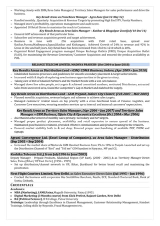 ∼ Working closely with ZBM/Area Sales Managers/ Territory Sales Managers for sales performance and drive the
business.
Key Result Areas as Franchisee Manager - Agra Zone (Jan’12-May’12)
∼ Handled monthly , Quarterly Acquisition & Revenue Targets by promoting High End STV, Vanity Numbers.
∼ Managed store’s profitability, operations management and audit score.
∼ Appointed 18 Retail Stores to maximize the reach to Customers.
Key Result Areas as Area Sales Manager – Katihar & Bhagalpur Zone(July’10-Dec’11)
∼ Ensured AOP achievement of that particular Zone.
∼ Subscriber and revenue acquisition growth and target achievement.
∼ Business in tune with 25k acquisition with 1560 retail base, spread over
Katihar,Purnea,Madhepura,Supaul,Katihar and Kishanganj . Achieved Growth of 24% in revenue and 92% in
Gross in One and half years. Key Retail base has been increased from 1560 to 1210 which is 28%.
∼ Organized Retail Engagement program managed Unique Recharge Outlets (URO), Unique Acquisition Outlet
(UAO), for maximizing the Revenue Generation/ Customer Acquisition and ensured the product availability at
POS.
RELIANCE TELECOM LIMITED, MADHYA PRADESH- (Oct-2004 to June-2010)
Key Results Areas as Distribution Lead – GSM/ CDMA Business, Indore, (Apr 2009 – Jun 2010)
∼ Established business processes and guidelines for smooth secondary placement & target achievement.
∼ Increased width & depth of exploring new business opportunities in the given territory.
∼ Taking care of ROI of Channel Partners and the Market Needs with a win-win balance.
∼ Managed down line sales people, set targets & achieved committed numbers, motivated Distributors, extracted
Sales from uncovered area, found the Competitor’s Gap in Market and matched the supply.
Key Result Areas as Distribution Lead - GSM Prepaid, Indore City Cluster, (Feb 2007 – Mar 2009)
∼ Planned monthly acquisition, revenue budgets and schemes to achieve sales targets.
∼ Managed customers’ related issues on top priority with a cross functional team of Finance, Logistics, and
Customer Care executives, ensuring seamless services up to internal and external customers’ expectations.
Key Result Areas as Territory Sales Manager, (Apr 2006 – Jan 2007) and Territory Sales
Manager – GSM Business, Ujjain City & Upcountry Locations (Oct 2004 – Mar 2006)
∼ Ascertained achievement of monthly sales primary, Secondary and SIP targets.
∼ Managed proper product placement, availability and retail expansion to ensure spread of the business.
Maintained good business relations, provided effective communication and product training to the retailers.
∼ Ensured market visibility both in & out shop. Ensured proper merchandising of available POP, POSM and
signage.
Agrani Convergence Ltd, (Essel Group of Companies), as Area Sales Manager – Distribution
(Sep 2003 – Sep 2004)
∼ Increased the market share of Motorola GSM Handset Business from 3% to 10% in Punjab. Launched and set up
the Distribution Channel of “Bird” and “Tell me” GSM handset in Haryana , MP and CG.
Koshika Telecom Ltd.,( from July1996 to June’2003)
Deputy Manager - Prepaid Products, Allahabad Region (UP East), (2000 - 2003) & as Territory Manager-Direct
Sales, Patna (Bihar/ UP East Circle), (1996 - 1999)
∼ Set up distribution/channel network in UP, Bihar, Jharkhand for better brand recall and maximizing the
penetration
First Flight Couriers Limited, New Delhi, as Sales Executive-Direct Sales (Jul 1995 – Jun 1996)
∼ Cracked the business with corporates like SmithKline Beecham, Nestle, ECE, Standard Chartered Bank, Bank of
Scotia, Citibank.
CREDENTIALS
Academics:
 MBA (Marketing), LNMI,Patna,Magadh University, Patna (1995)
 Digital Marketing (3 Months course) from Click Prefect, Rajauri Garden, New Delhi
 BA (Political Science), B N College, Patna University
Trainings: Leadership through Excellence in Channel Management, Customer Relationship Management, Handset
Trainings, Selling skills by Nepostle, Fraud Management etc.
 