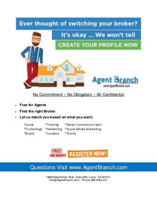 No Commitment – No Obligation – All Confidential
*Leads *Training *Better Commission Split
*Technology *Marketing *Social Media Marketing
*Brand *Location *Teams
19800 MacArthur Blvd, Suite 650, Irvine, CA 92612
Info@AgentBranch.com - Phone 888-8Branch
Questions Visit www.AgentBranch.com
 Free for Agents
 Find the right Broker
 Let us match you based on what you want:
 
