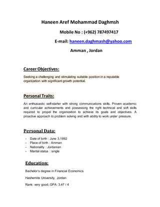 Haneen Aref Mohammad Daghmsh
Mobile No : (+962) 787497417
E-mail: haneen.daghmash@yahoo.com
Amman , Jordan
Career Objectives:
Seeking a challenging and stimulating suitable position in a reputable
organization with significant growth potential.
Personal Traits:
An enthusiastic self-starter with strong communications skills. Proven academic
and curricular achievements and possessing the right technical and soft skills
required to propel the organization to achieve its goals and objectives. A
proactive approach to problem solving and with ability to work under pressure.
Personal Data:
- Date of birth : June 3,1992
- Place of birth : Amman
- Nationality : Jordanian
- Marital status : single
Education:
Bachelor’s degree in Financial Economics
Hashemite University, Jordan
Rank: very good, GPA: 3.47 / 4
 