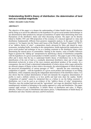 Understanding Smith's theory of distribution: the determination of land
rent as a residual magnitude
Author: Alexandre Laino Freitas
ABSTRACT
The objective of this paper is to deepen the understanding of Adam Smith's theory of distribution
and by doing so to unveil his adherence to the hypothesis of a given social product and technique in
use determined by labor productivity and past accumulation of capital when determining short term
fluctuations of the distributive shares and when discussing taxation. The paper can be directly
linked to Sraffa's 1951 and 1960 proposition of the existence of a classical approach to value and
distribution fundamentally different from posterior marginalist analysis. In the paper I refute the
existence in “An Inquiry into the Nature and Causes of the Wealth of Nations” (henceforth “WN”)
of an “additive theory of value”, a proposition clearly advanced by Marx and shared by many
economists, including Sraffa. According to this interpretation, Smith neglected the implications of a
given social product and technique in use as a binding constraint to the distributive shares when
determining the natural prices of commodities. Starting in the nineties, some of Sraffa's followers
began to question the “adding up” interpretation by identifying a theory of distribution compatible
with the hypothesis of a given social product in Smith's narrative. This paper is part of this ongoing
effort and it shows that the key to understand Smith's theory of distribution lies in the correct
identification of the rent of land as a residually determined distributive share and of real wages
determined exclusively in terms of the most common agricultural produce of the country. As a
consequence, the rent of land is determined independently of relative prices while wages and profits
are allowed a degree of liberty in their relative movements, the acknowledgment of which dissolves
the perceived incompatibility of various passages of “WN” – specially the ones concerning the
competition of capitals – with the hypothesis of a given social product and technique in use biding
distribution, while completely denying the independent determination of the distributive shares. It is
also shown that the residual determination of land rent demands the exogenous determination of
profits to reach a definite solution as to how profits and land rents share the surplus. Smith's
“competition of capitals” cannot be interpreted then as a failure to see the biding constraint of
distribution, nor it can be used as an evidence of the “additive theory of value” interpretation.
Therefore, once the residual land rent and the “agricultural” real wage are identified, Smith can be
unambiguously included as belonging to the surplus approach to value and distribution. This paper
contains eight sections: 1) Introduction; 2) Smith's theory of distribution and value; 3) Wages;
4)Profits; 5) Rent of Land; 6) Distribution and relative prices; 7) Manifestations of Smith theory of
distribution and value: bounties and taxes; and 8) Conclusion.
1
 