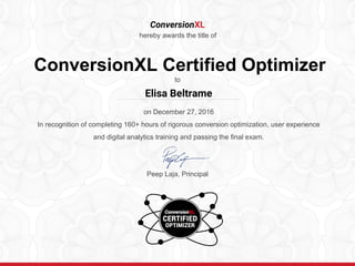 ConversionXL
hereby awards the title of
ConversionXL Certified Optimizer
to
on December 27, 2016
In recognition of completing 160+ hours of rigorous conversion optimization, user experience
and digital analytics training and passing the final exam.
Peep Laja, Principal
………………………………………………………..……….
Elisa Beltrame
 