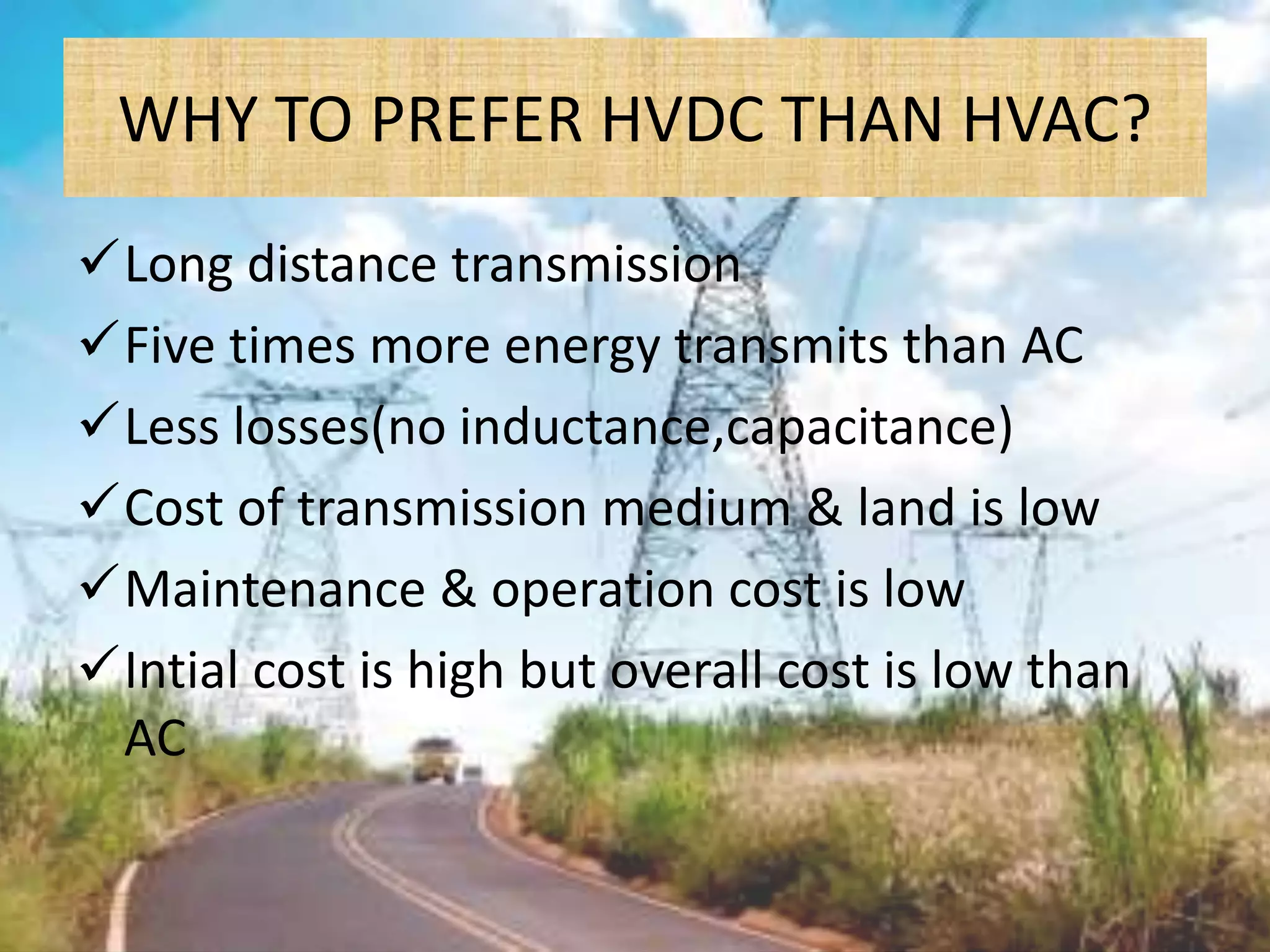 WHY TO PREFER HVDC THAN HVAC?
Long distance transmission
Five times more energy transmits than AC
Less losses(no inductance,capacitance)
Cost of transmission medium & land is low
Maintenance & operation cost is low
Intial cost is high but overall cost is low than
AC
 