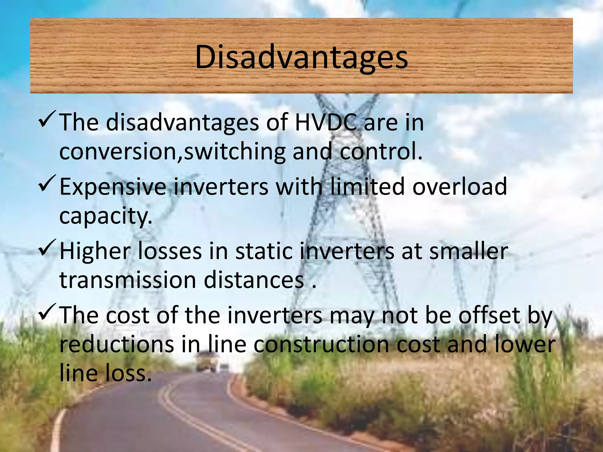 Disadvantages
The disadvantages of HVDC are in
conversion,switching and control.
Expensive inverters with limited overload
capacity.
Higher losses in static inverters at smaller
transmission distances .
The cost of the inverters may not be offset by
reductions in line construction cost and lower
line loss.
 