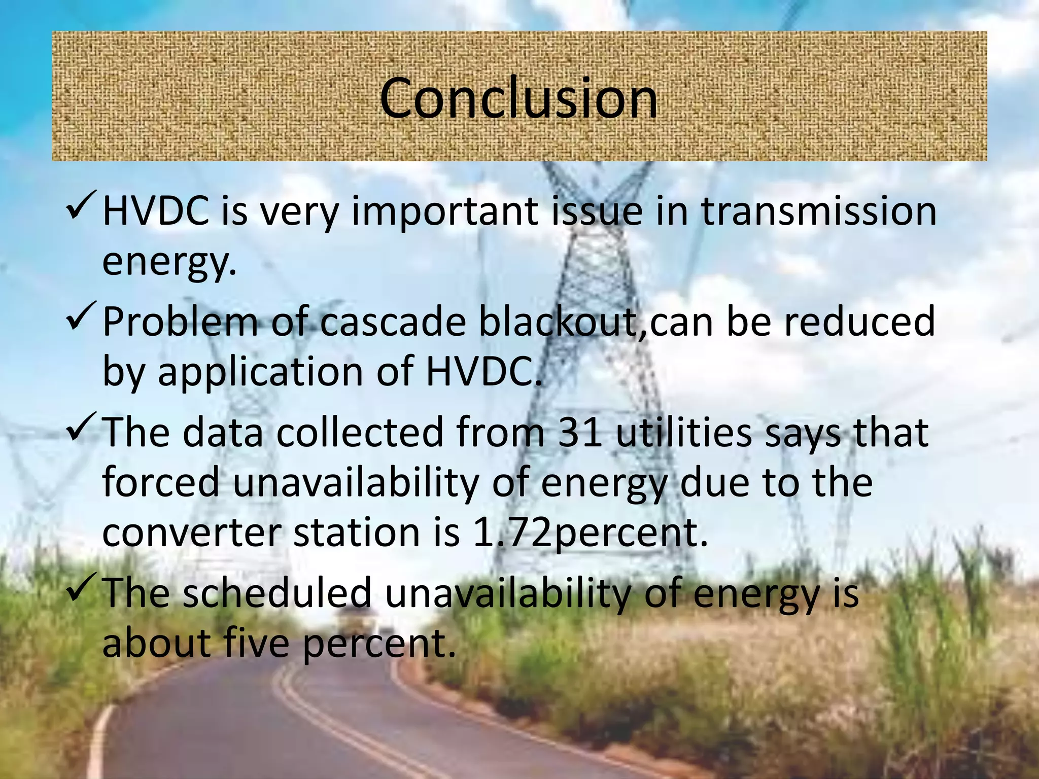Conclusion
HVDC is very important issue in transmission
energy.
Problem of cascade blackout,can be reduced
by application of HVDC.
The data collected from 31 utilities says that
forced unavailability of energy due to the
converter station is 1.72percent.
The scheduled unavailability of energy is
about five percent.
 