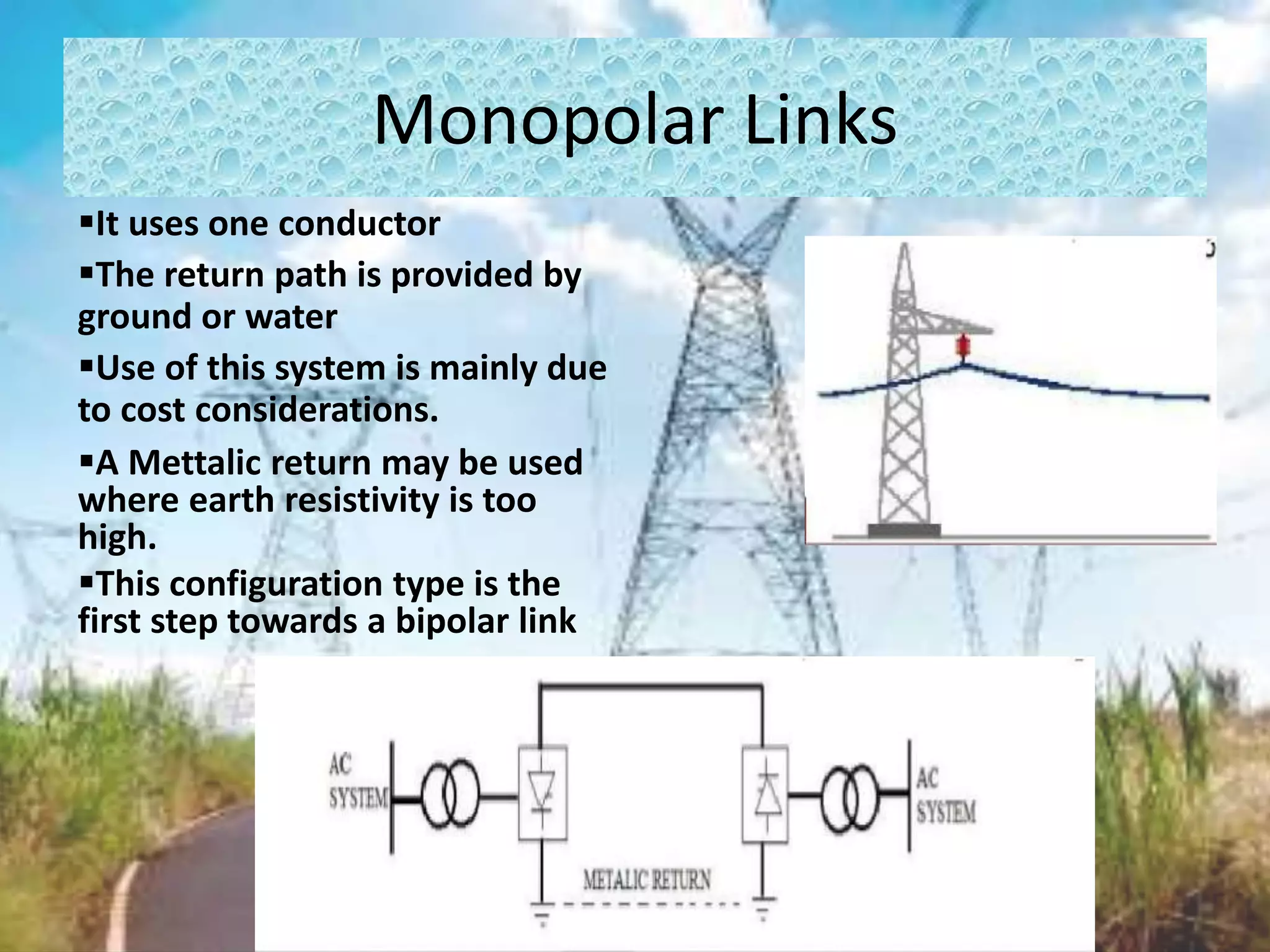 Monopolar Links
It uses one conductor
The return path is provided by
ground or water
Use of this system is mainly due
to cost considerations.
A Mettalic return may be used
where earth resistivity is too
high.
This configuration type is the
first step towards a bipolar link
 
